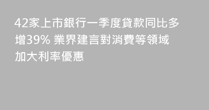 42家上市銀行一季度貸款同比多增39% 業界建言對消費等領域加大利率優惠