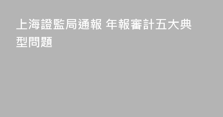 上海證監局通報 年報審計五大典型問題