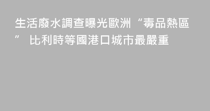 生活廢水調查曝光歐洲“毒品熱區” 比利時等國港口城市最嚴重