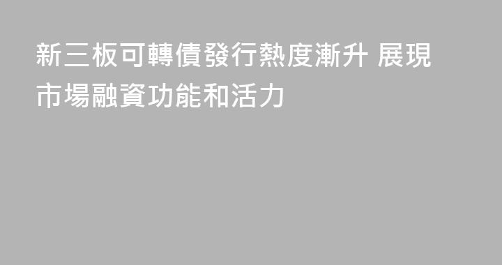 新三板可轉債發行熱度漸升 展現市場融資功能和活力
