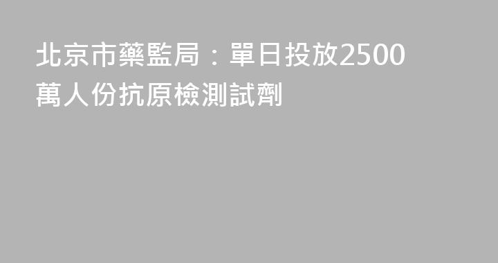 北京市藥監局：單日投放2500萬人份抗原檢測試劑
