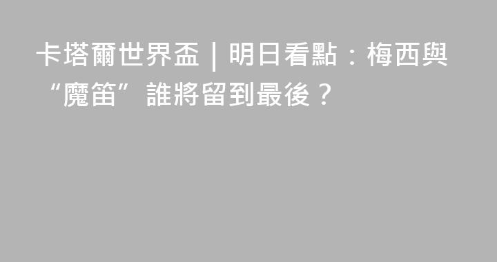 卡塔爾世界盃｜明日看點：梅西與“魔笛”誰將留到最後？