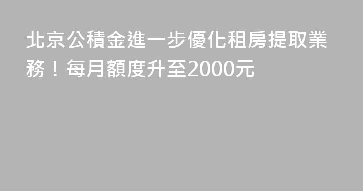 北京公積金進一步優化租房提取業務！每月額度升至2000元