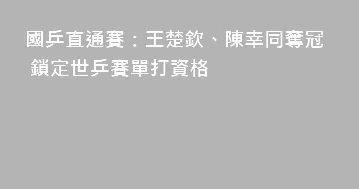 國乒直通賽：王楚欽、陳幸同奪冠 鎖定世乒賽單打資格