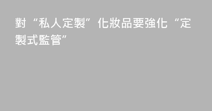 對“私人定製”化妝品要強化“定製式監管”