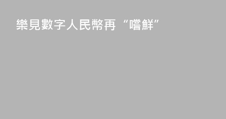 樂見數字人民幣再“嚐鮮”