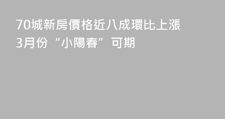 70城新房價格近八成環比上漲 3月份“小陽春”可期
