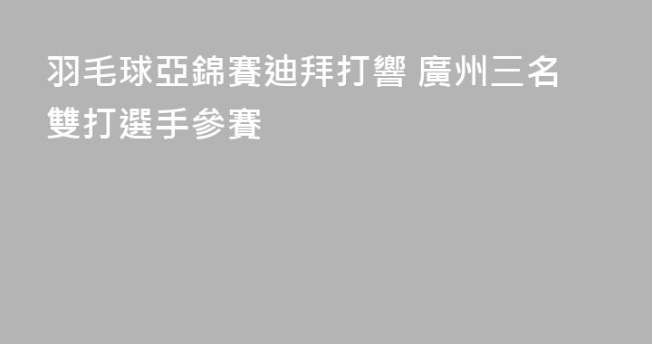 羽毛球亞錦賽迪拜打響 廣州三名雙打選手參賽