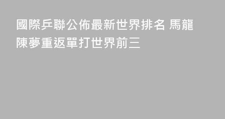 國際乒聯公佈最新世界排名 馬龍陳夢重返單打世界前三