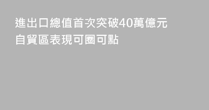 進出口總值首次突破40萬億元 自貿區表現可圈可點