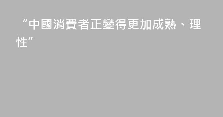 “中國消費者正變得更加成熟、理性”