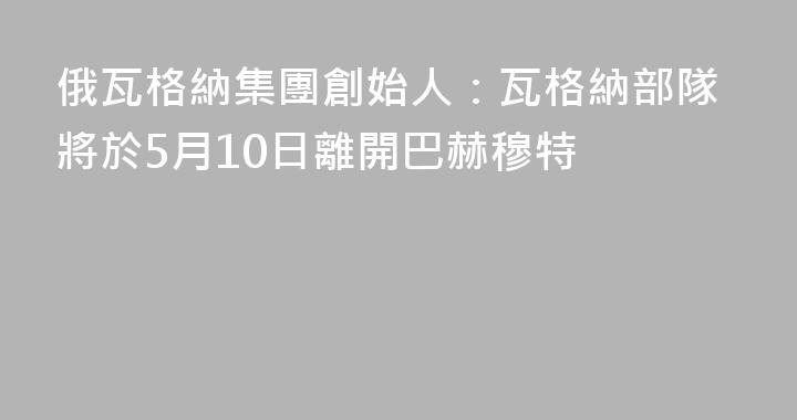 俄瓦格納集團創始人：瓦格納部隊將於5月10日離開巴赫穆特