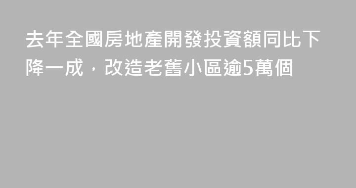 去年全國房地產開發投資額同比下降一成，改造老舊小區逾5萬個