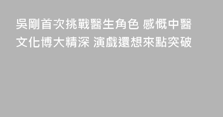 吳剛首次挑戰醫生角色 感慨中醫文化博大精深 演戲還想來點突破