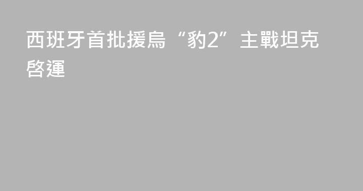 西班牙首批援烏“豹2”主戰坦克啓運