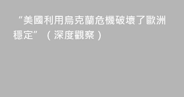 “美國利用烏克蘭危機破壞了歐洲穩定”（深度觀察）