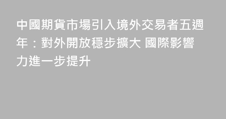 中國期貨市場引入境外交易者五週年：對外開放穩步擴大 國際影響力進一步提升