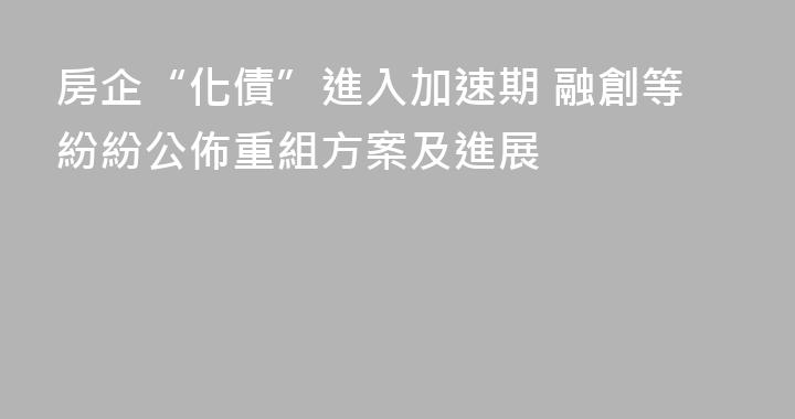 房企“化債”進入加速期 融創等紛紛公佈重組方案及進展
