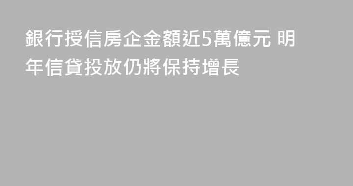銀行授信房企金額近5萬億元 明年信貸投放仍將保持增長