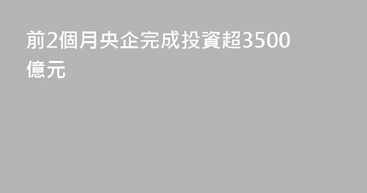 前2個月央企完成投資超3500億元