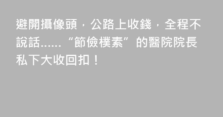 避開攝像頭，公路上收錢，全程不說話……“節儉樸素”的醫院院長私下大收回扣！