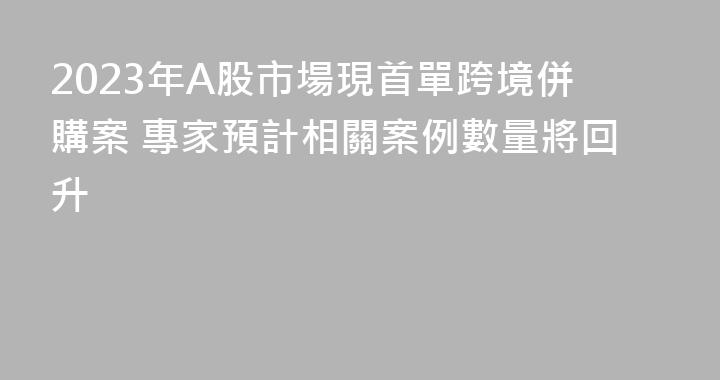 2023年A股市場現首單跨境併購案 專家預計相關案例數量將回升