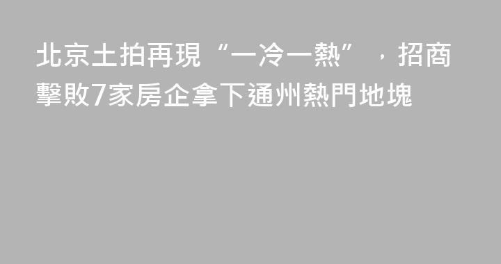 北京土拍再現“一冷一熱”，招商擊敗7家房企拿下通州熱門地塊