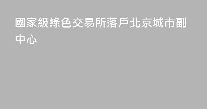 國家級綠色交易所落戶北京城市副中心