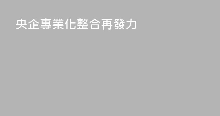 央企專業化整合再發力