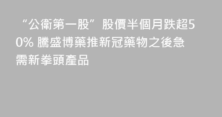 “公衛第一股”股價半個月跌超50% 騰盛博藥推新冠藥物之後急需新拳頭產品