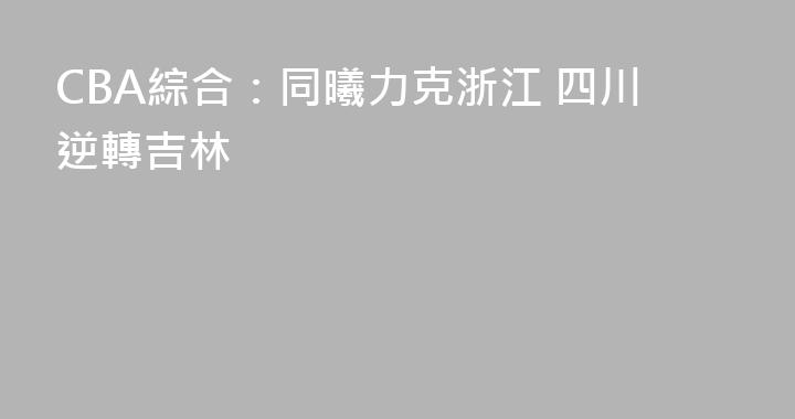 CBA綜合：同曦力克浙江 四川逆轉吉林