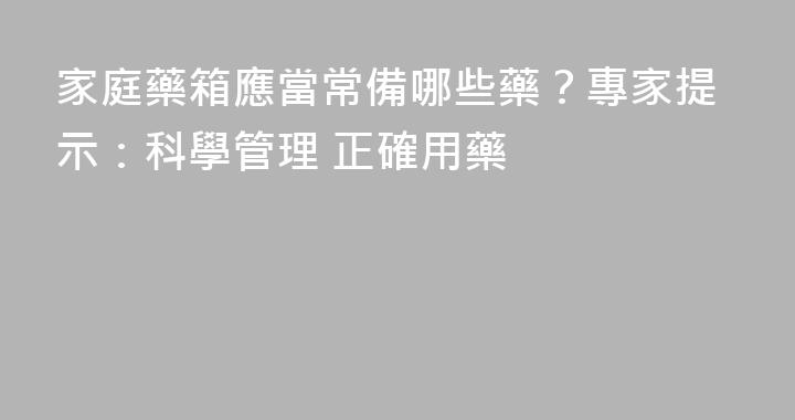 家庭藥箱應當常備哪些藥？專家提示：科學管理 正確用藥