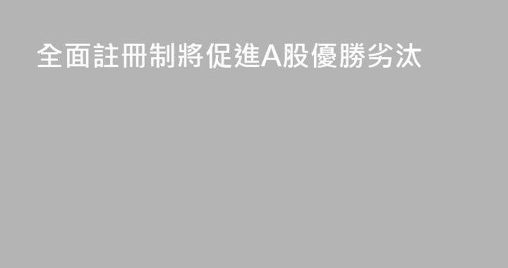 全面註冊制將促進A股優勝劣汰
