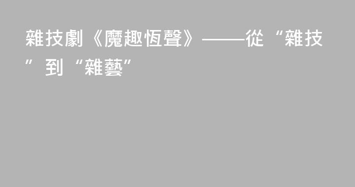 雜技劇《魔趣恆聲》——從“雜技”到“雜藝”