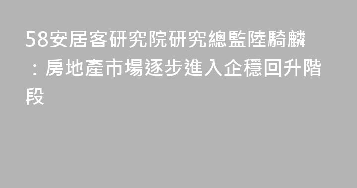 58安居客研究院研究總監陸騎麟：房地產市場逐步進入企穩回升階段