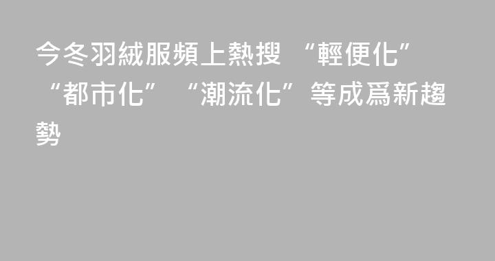 今冬羽絨服頻上熱搜 “輕便化”“都市化”“潮流化”等成爲新趨勢