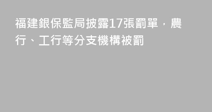 福建銀保監局披露17張罰單，農行、工行等分支機構被罰
