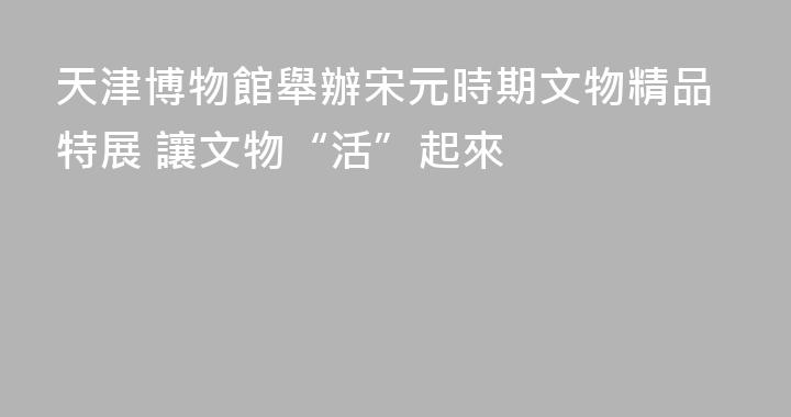 天津博物館舉辦宋元時期文物精品特展 讓文物“活”起來
