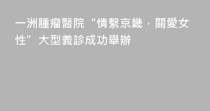一洲腫瘤醫院“情繫京畿，關愛女性”大型義診成功舉辦