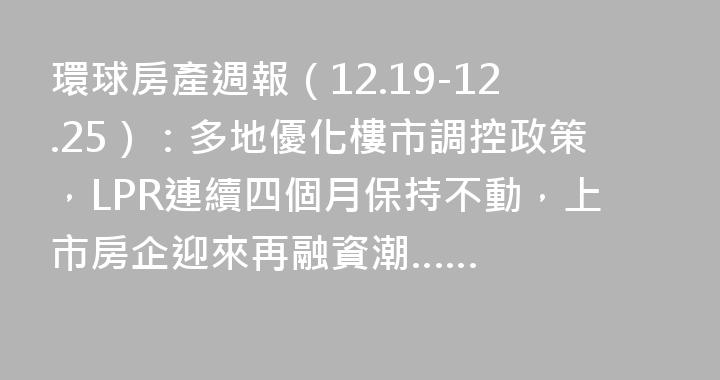 環球房產週報（12.19-12.25）：多地優化樓市調控政策，LPR連續四個月保持不動，上市房企迎來再融資潮……