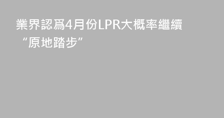 業界認爲4月份LPR大概率繼續“原地踏步”