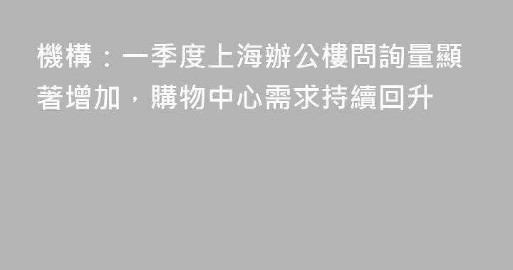 機構：一季度上海辦公樓問詢量顯著增加，購物中心需求持續回升
