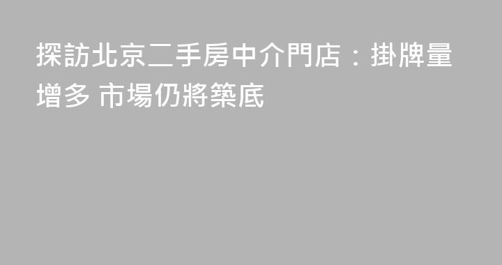 探訪北京二手房中介門店：掛牌量增多 市場仍將築底
