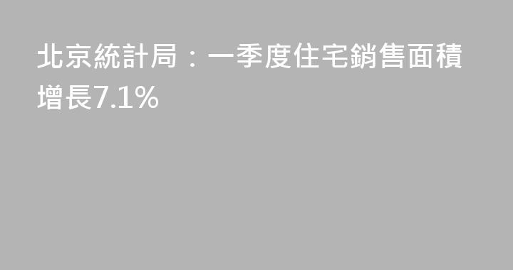 北京統計局：一季度住宅銷售面積增長7.1%
