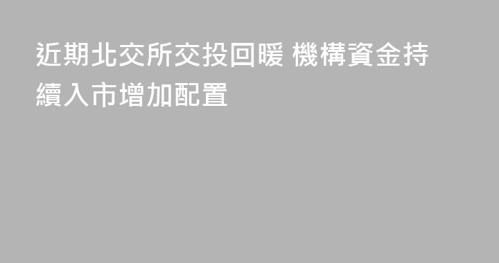 近期北交所交投回暖 機構資金持續入市增加配置