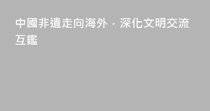 中國非遺走向海外，深化文明交流互鑑