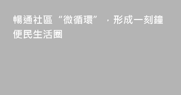 暢通社區“微循環”，形成一刻鐘便民生活圈