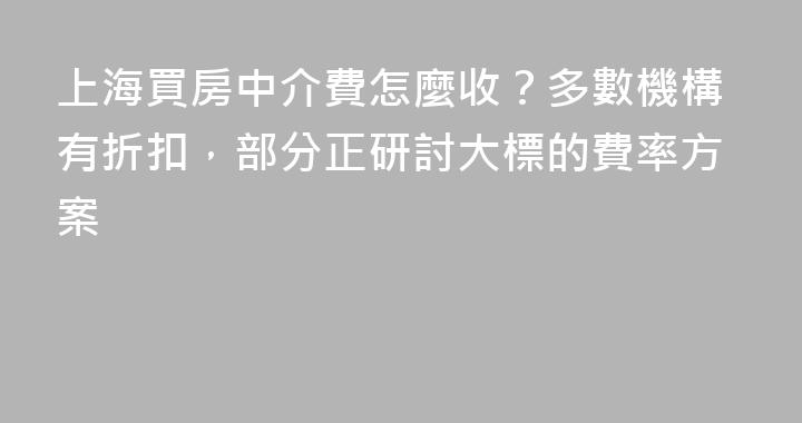上海買房中介費怎麼收？多數機構有折扣，部分正研討大標的費率方案
