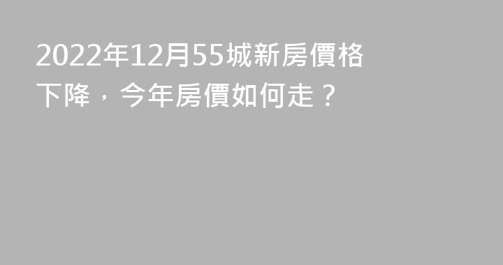 2022年12月55城新房價格下降，今年房價如何走？