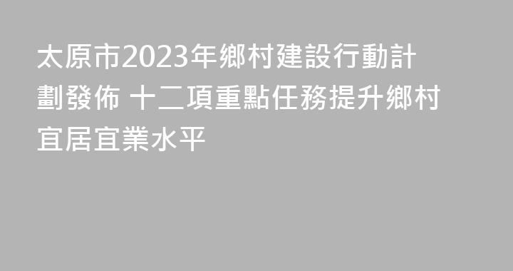 太原市2023年鄉村建設行動計劃發佈 十二項重點任務提升鄉村宜居宜業水平